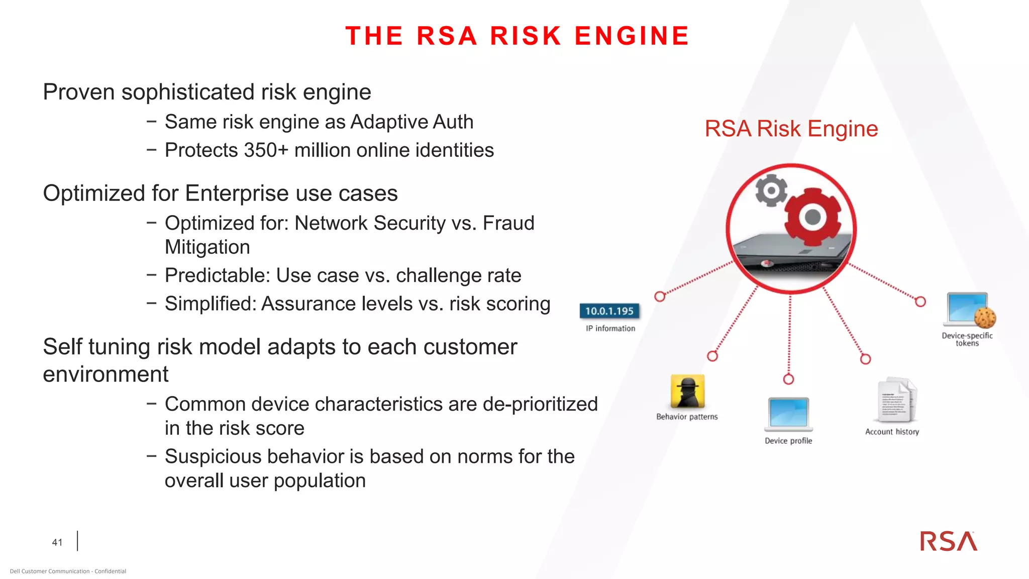 41
Dell Customer Communication - Confidential
Proven sophisticated risk engine
− Same risk engine as Adaptive Auth
− Protects 350+ million online identities
Optimized for Enterprise use cases
− Optimized for: Network Security vs. Fraud
Mitigation
− Predictable: Use case vs. challenge rate
− Simplified: Assurance levels vs. risk scoring
Self tuning risk model adapts to each customer
environment
− Common device characteristics are de-prioritized
in the risk score
− Suspicious behavior is based on norms for the
overall user population
THE RSA RISK ENGINE
RSA Risk Engine
 
