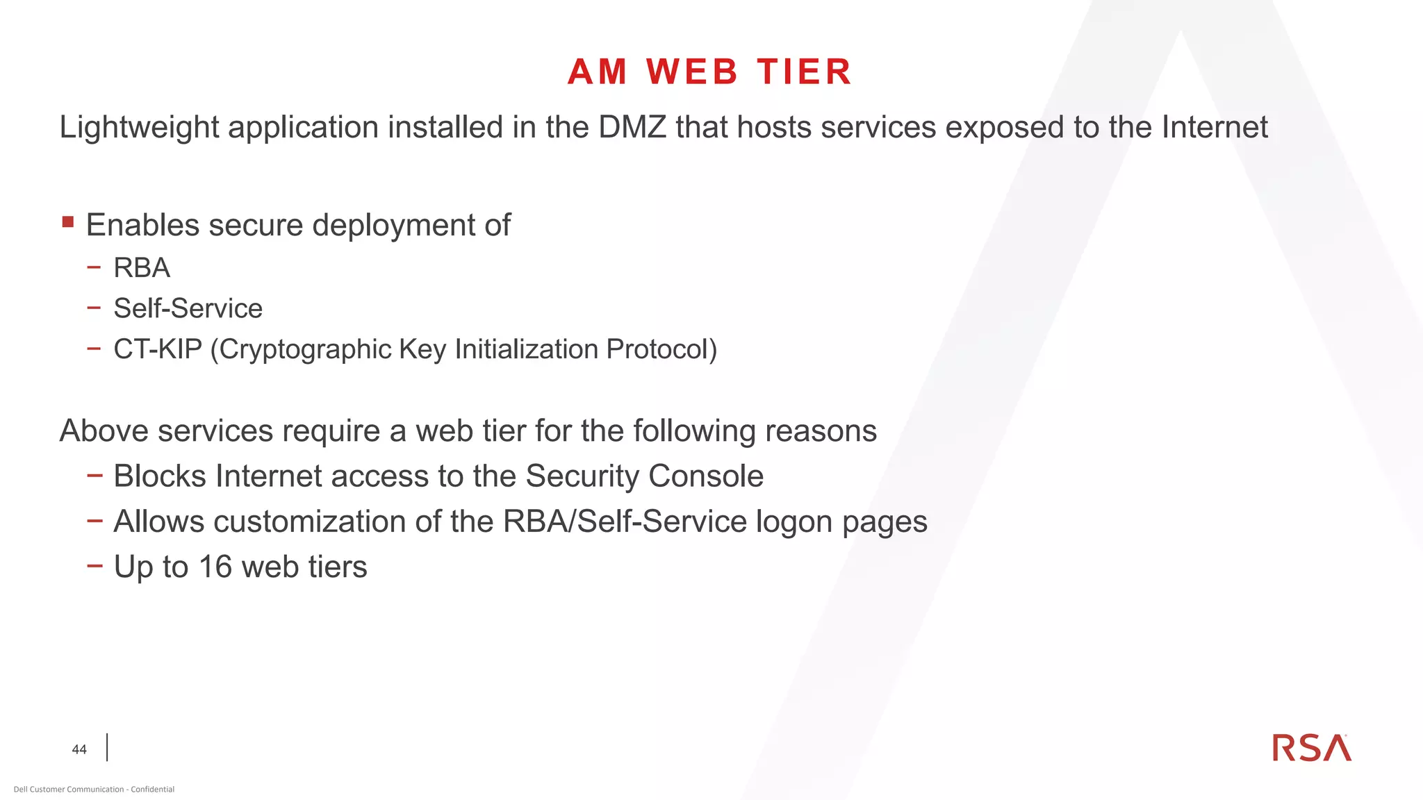 44
Dell Customer Communication - Confidential
AM WEB TIER
Lightweight application installed in the DMZ that hosts services exposed to the Internet
▪ Enables secure deployment of
− RBA
− Self-Service
− CT-KIP (Cryptographic Key Initialization Protocol)
Above services require a web tier for the following reasons
− Blocks Internet access to the Security Console
− Allows customization of the RBA/Self-Service logon pages
− Up to 16 web tiers
 