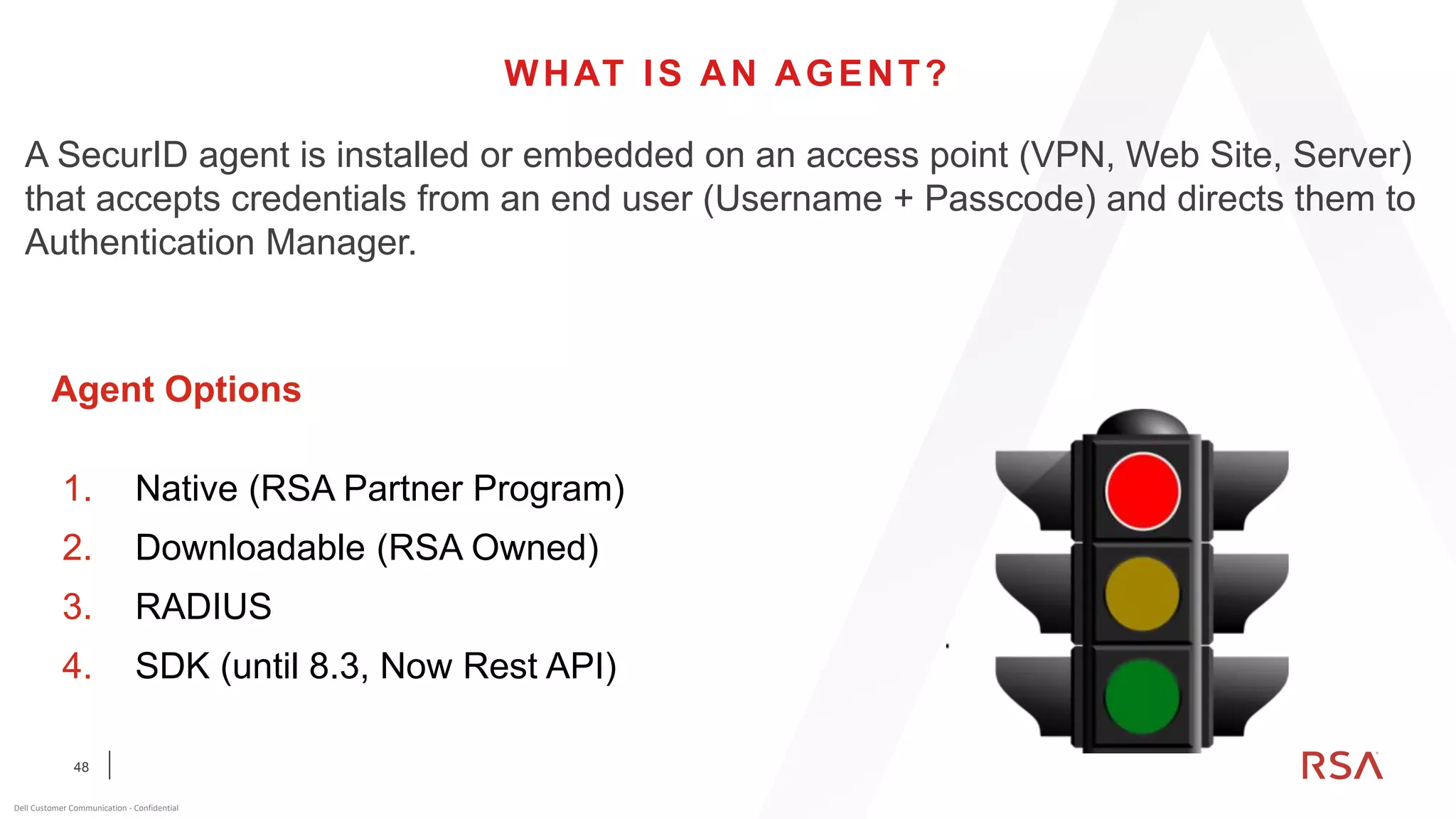 48
Dell Customer Communication - Confidential
WHAT IS AN AGENT?
A SecurID agent is installed or embedded on an access point (VPN, Web Site, Server)
that accepts credentials from an end user (Username + Passcode) and directs them to
Authentication Manager.
1. Native (RSA Partner Program)
2. Downloadable (RSA Owned)
3. RADIUS
4. SDK (until 8.3, Now Rest API)
Agent Options
 