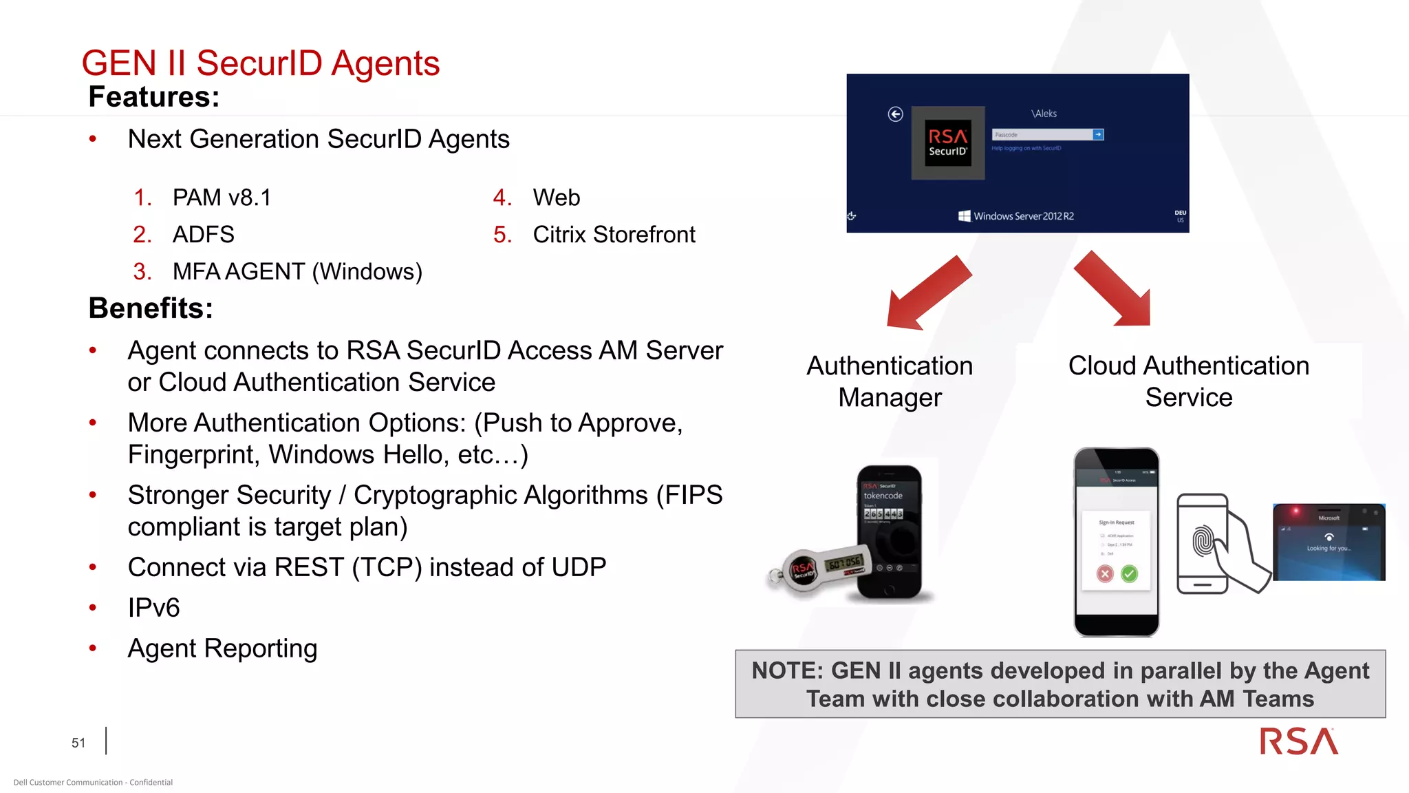 51
Dell Customer Communication - Confidential
Features:
• Next Generation SecurID Agents
Benefits:
• Agent connects to RSA SecurID Access AM Server
or Cloud Authentication Service
• More Authentication Options: (Push to Approve,
Fingerprint, Windows Hello, etc…)
• Stronger Security / Cryptographic Algorithms (FIPS
compliant is target plan)
• Connect via REST (TCP) instead of UDP
• IPv6
• Agent Reporting
F o o t e r
Authentication
Manager
Cloud Authentication
Service
1. PAM v8.1
2. ADFS
3. MFA AGENT (Windows)
4. Web
5. Citrix Storefront
NOTE: GEN II agents developed in parallel by the Agent
Team with close collaboration with AM Teams
GEN II SecurID Agents
 