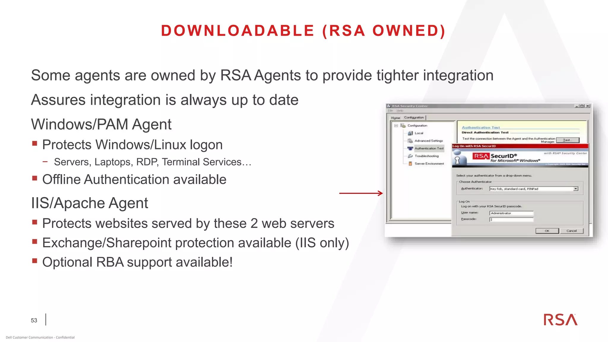 53
Dell Customer Communication - Confidential
DOWNLOADABLE (RSA OWNED)
Some agents are owned by RSA Agents to provide tighter integration
Assures integration is always up to date
Windows/PAM Agent
▪ Protects Windows/Linux logon
− Servers, Laptops, RDP, Terminal Services…
▪ Offline Authentication available
IIS/Apache Agent
▪ Protects websites served by these 2 web servers
▪ Exchange/Sharepoint protection available (IIS only)
▪ Optional RBA support available!
 