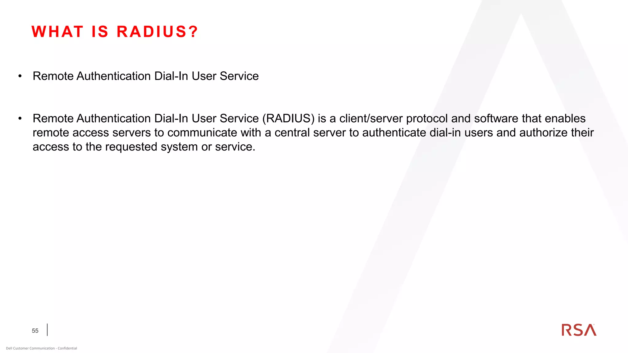 55
Dell Customer Communication - Confidential
WHAT IS RADIUS?
• Remote Authentication Dial-In User Service
• Remote Authentication Dial-In User Service (RADIUS) is a client/server protocol and software that enables
remote access servers to communicate with a central server to authenticate dial-in users and authorize their
access to the requested system or service.
 
