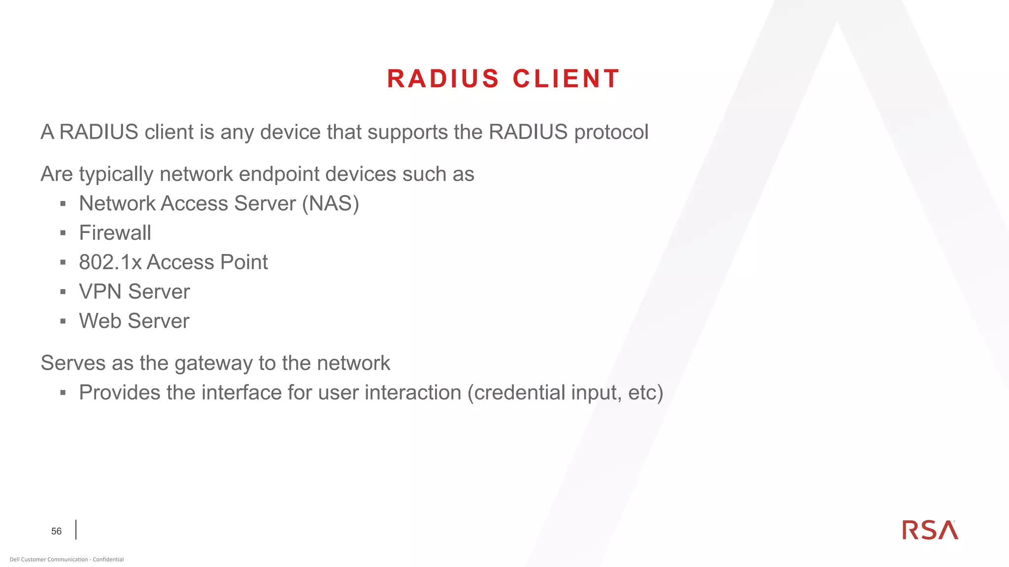 56
Dell Customer Communication - Confidential
RADIUS CLIENT
A RADIUS client is any device that supports the RADIUS protocol
Are typically network endpoint devices such as
▪ Network Access Server (NAS)
▪ Firewall
▪ 802.1x Access Point
▪ VPN Server
▪ Web Server
Serves as the gateway to the network
▪ Provides the interface for user interaction (credential input, etc)
 