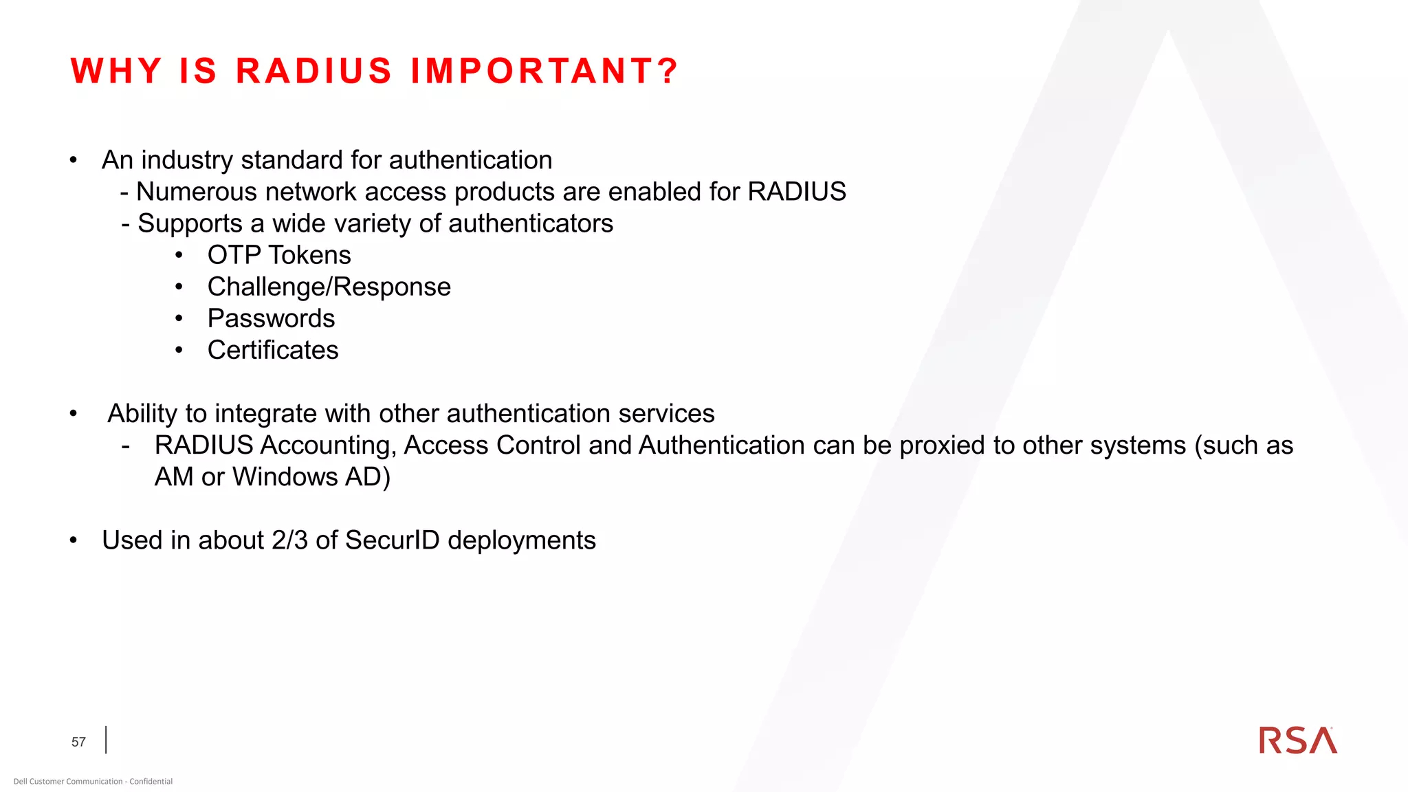 57
Dell Customer Communication - Confidential
WHY IS RADIUS IMPORTANT?
• An industry standard for authentication
- Numerous network access products are enabled for RADIUS
- Supports a wide variety of authenticators
• OTP Tokens
• Challenge/Response
• Passwords
• Certificates
• Ability to integrate with other authentication services
- RADIUS Accounting, Access Control and Authentication can be proxied to other systems (such as
AM or Windows AD)
• Used in about 2/3 of SecurID deployments
 