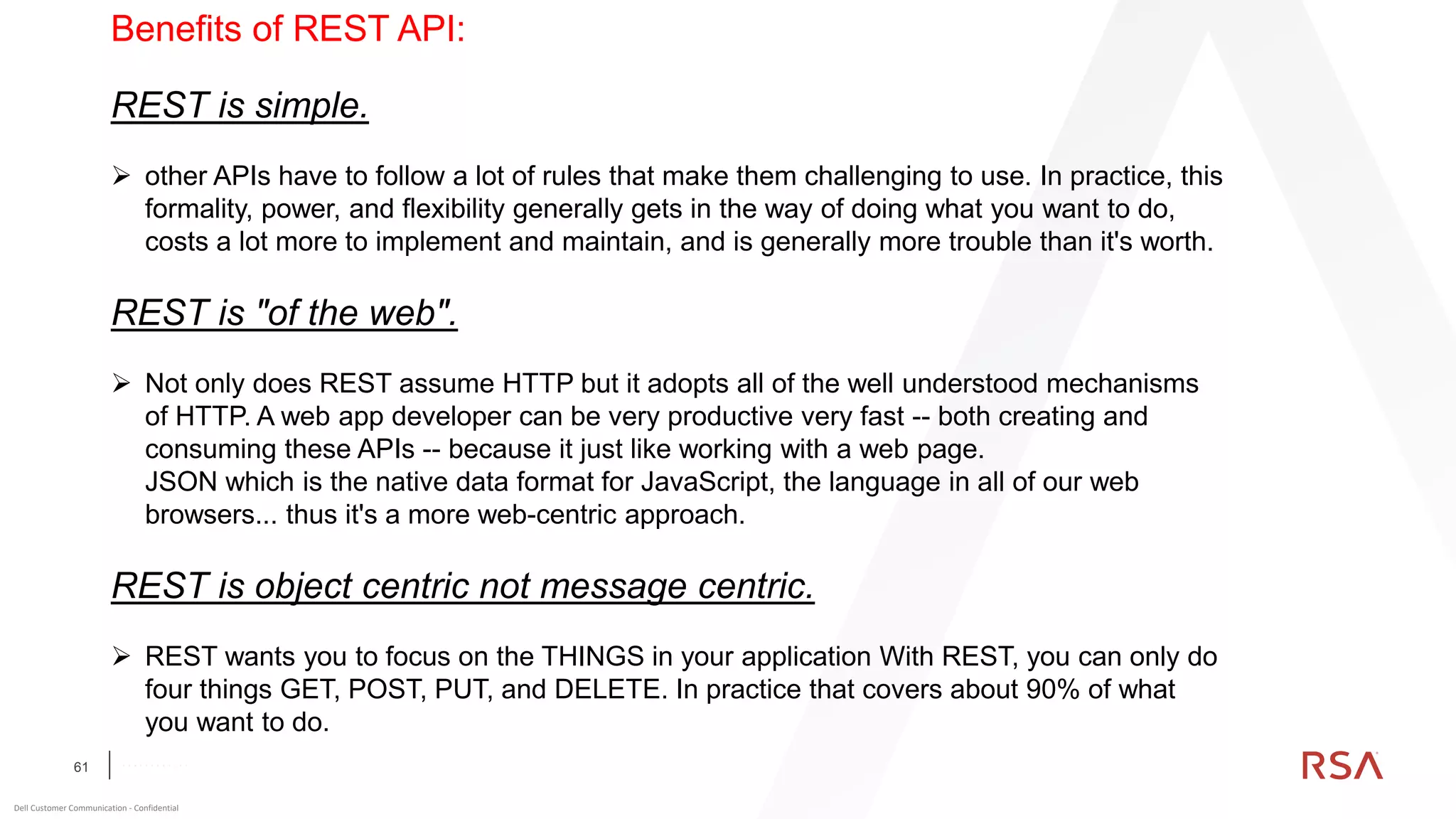 61
Dell Customer Communication - Confidential
C O N F I D E N T I A L
Benefits of REST API:
REST is simple.
➢ other APIs have to follow a lot of rules that make them challenging to use. In practice, this
formality, power, and flexibility generally gets in the way of doing what you want to do,
costs a lot more to implement and maintain, and is generally more trouble than it's worth.
REST is "of the web".
➢ Not only does REST assume HTTP but it adopts all of the well understood mechanisms
of HTTP. A web app developer can be very productive very fast -- both creating and
consuming these APIs -- because it just like working with a web page.
JSON which is the native data format for JavaScript, the language in all of our web
browsers... thus it's a more web-centric approach.
REST is object centric not message centric.
➢ REST wants you to focus on the THINGS in your application With REST, you can only do
four things GET, POST, PUT, and DELETE. In practice that covers about 90% of what
you want to do.
 