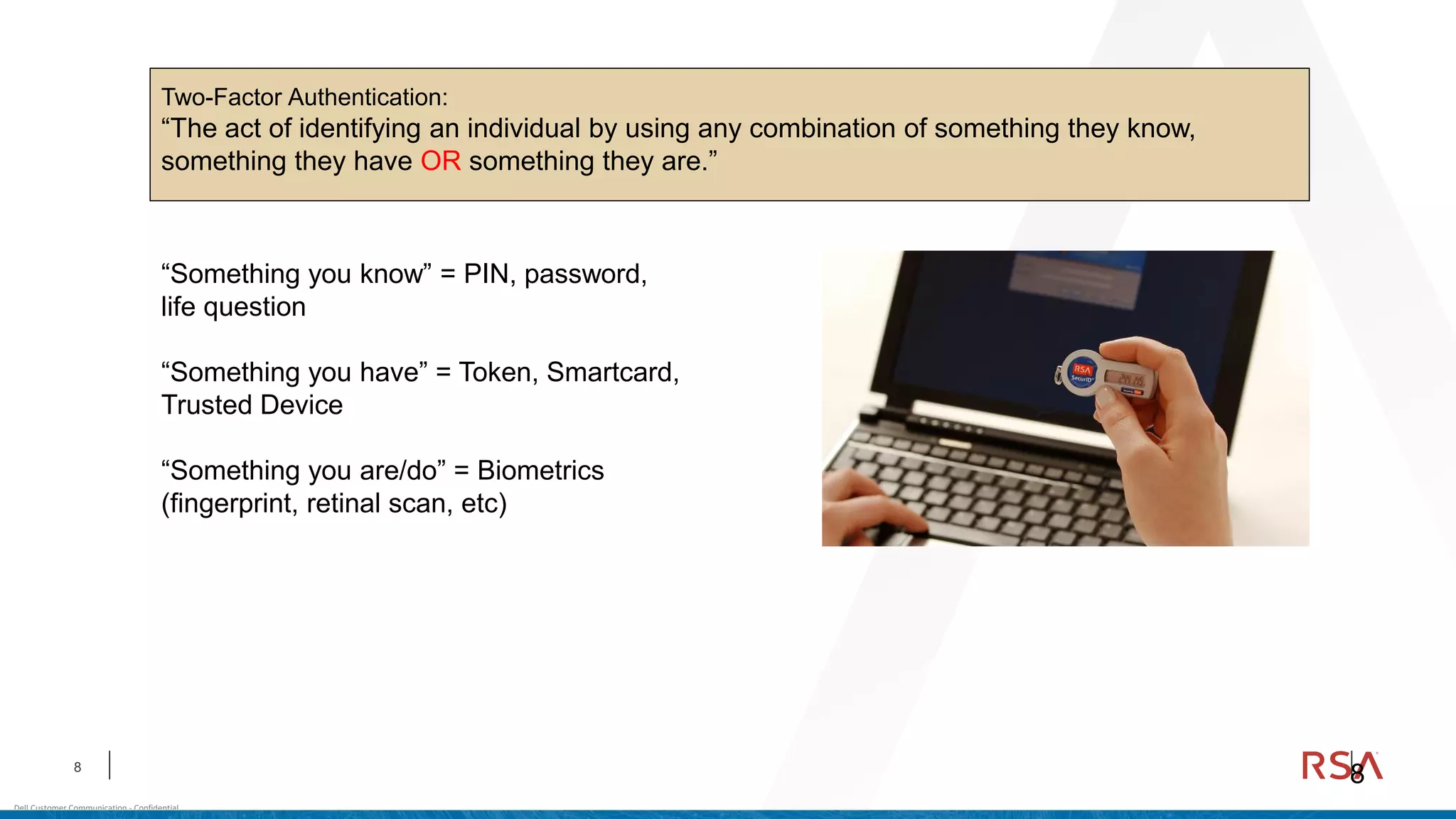 8
Dell Customer Communication - Confidential
8
Two-Factor Authentication:
“The act of identifying an individual by using any combination of something they know,
something they have OR something they are.”
“Something you know” = PIN, password,
life question
“Something you have” = Token, Smartcard,
Trusted Device
“Something you are/do” = Biometrics
(fingerprint, retinal scan, etc)
 