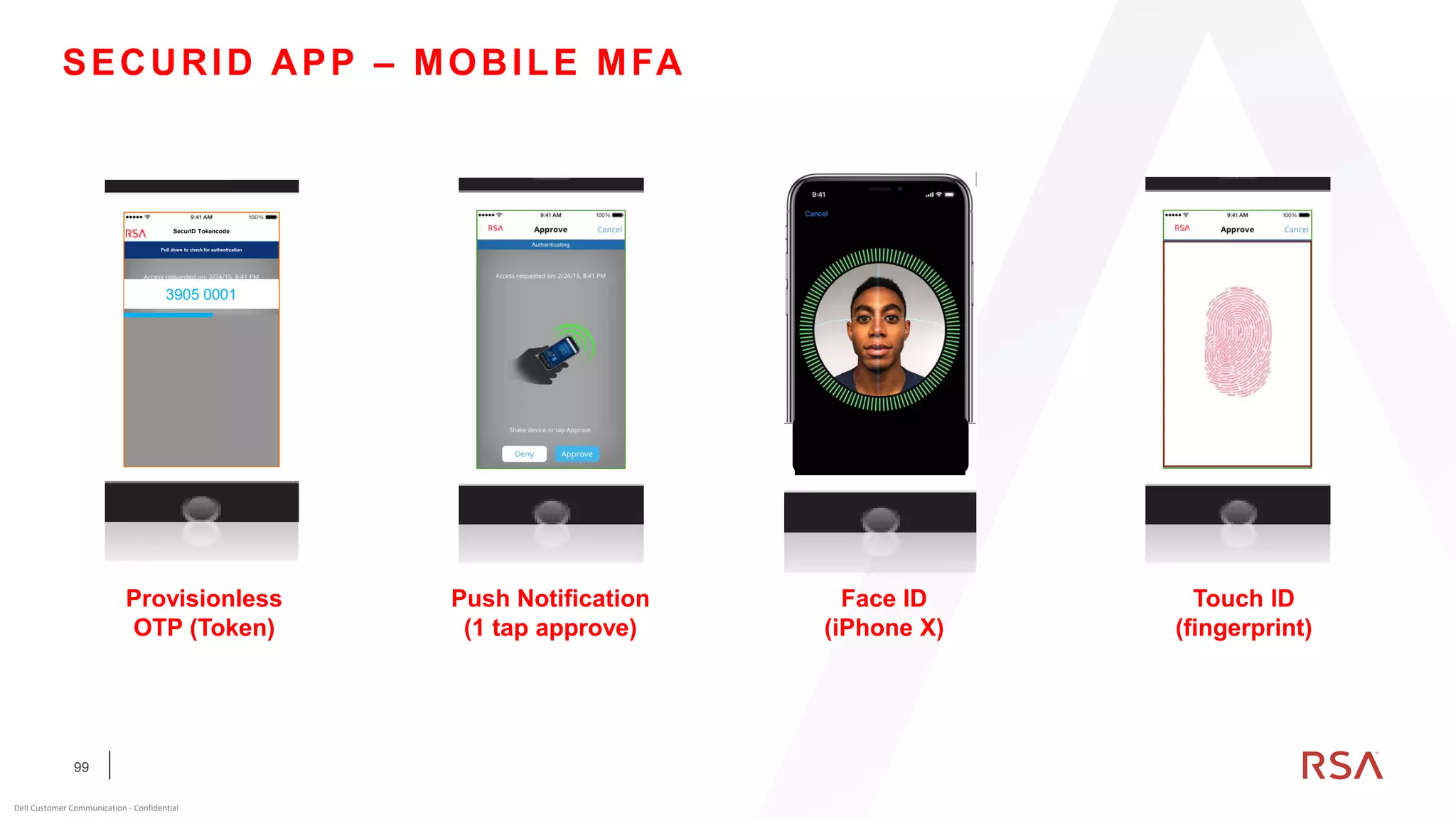 99
Dell Customer Communication - Confidential
SECURID APP – MOBILE MFA
R S A A u t h S o l u t i o n s
SecurID Tokencode
Pull down to check for authentication
3905 0001
Provisionless
OTP (Token)
Push Notification
(1 tap approve)
Touch ID
(fingerprint)
FINGERPRINT
SKIP TO TOKEN
Face ID
(iPhone X)
 