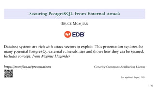 Securing PostgreSQL From External Attack
BRUCE MOMJIAN
Database systems are rich with attack vectors to exploit. This presentation explores the
many potential PostgreSQL external vulnerabilities and shows how they can be secured.
Includes concepts from Magnus Hagander
https://momjian.us/presentations Creative Commons Attribution License
Last updated: August, 2021
1 / 32
 