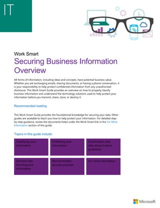 Work Smart
Securing Business Information
Overview
All forms of information, including ideas and concepts, have potential business value.
Whether you are exchanging emails, sharing documents, or having a phone conversation, it
is your responsibility to help protect confidential information from any unauthorized
disclosure. This Work Smart Guide provides an overview on how to properly classify
business information and understand the technology solutions used to help protect your
information before you transmit, share, store, or destroy it.
Recommended reading
This Work Smart Guide provides the foundational knowledge for securing your data. Other
guides are available to teach you how to help protect your information. For detailed step-
by-step guidance, review the documents listed under the Work Smart link in the For More
Information section of this guide.
Topics in this guide include:
Classifying your
information
Protecting your
information
Classification and
data dissemination
guidelines
Decision tree:
Securing your
information
Recommended
security practices
For more information
 