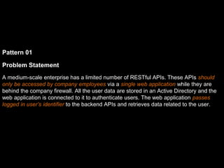 Pattern 01
Problem Statement
A medium-scale enterprise has a limited number of RESTful APIs. These APIs should
only be accessed by company employees via a single web application while they are
behind the company firewall. All the user data are stored in an Active Directory and the
web application is connected to it to authenticate users. The web application passes
logged in user’s identifier to the backend APIs and retrieves data related to the user.
 