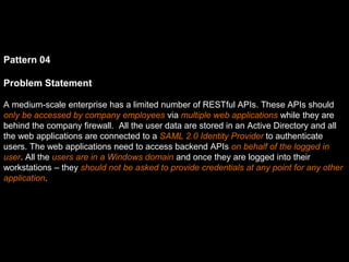 Pattern 04
Problem Statement
A medium-scale enterprise has a limited number of RESTful APIs. These APIs should
only be accessed by company employees via multiple web applications while they are
behind the company firewall. All the user data are stored in an Active Directory and all
the web applications are connected to a SAML 2.0 Identity Provider to authenticate
users. The web applications need to access backend APIs on behalf of the logged in
user. All the users are in a Windows domain and once they are logged into their
workstations – they should not be asked to provide credentials at any point for any other
application.
 
