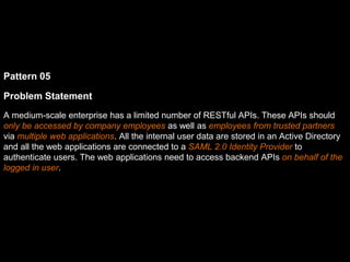 Pattern 05
Problem Statement
A medium-scale enterprise has a limited number of RESTful APIs. These APIs should
only be accessed by company employees as well as employees from trusted partners
via multiple web applications. All the internal user data are stored in an Active Directory
and all the web applications are connected to a SAML 2.0 Identity Provider to
authenticate users. The web applications need to access backend APIs on behalf of the
logged in user.
 