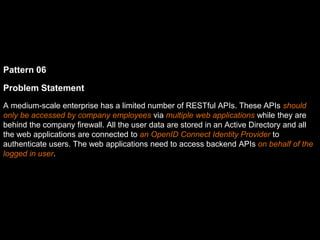 Pattern 06
Problem Statement
A medium-scale enterprise has a limited number of RESTful APIs. These APIs should
only be accessed by company employees via multiple web applications while they are
behind the company firewall. All the user data are stored in an Active Directory and all
the web applications are connected to an OpenID Connect Identity Provider to
authenticate users. The web applications need to access backend APIs on behalf of the
logged in user.
 