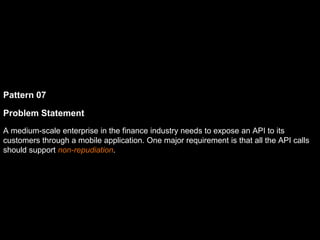 Pattern 07
Problem Statement
A medium-scale enterprise in the finance industry needs to expose an API to its
customers through a mobile application. One major requirement is that all the API calls
should support non-repudiation.
 