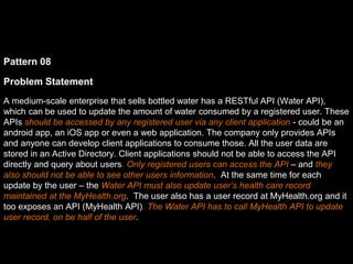 Pattern 08
Problem Statement
A medium-scale enterprise that sells bottled water has a RESTful API (Water API),
which can be used to update the amount of water consumed by a registered user. These
APIs should be accessed by any registered user via any client application - could be an
android app, an iOS app or even a web application. The company only provides APIs
and anyone can develop client applications to consume those. All the user data are
stored in an Active Directory. Client applications should not be able to access the API
directly and query about users. Only registered users can access the API – and they
also should not be able to see other users information. At the same time for each
update by the user – the Water API must also update user’s health care record
maintained at the MyHealth.org. The user also has a user record at MyHealth.org and it
too exposes an API (MyHealth API). The Water API has to call MyHealth API to update
user record, on be half of the user.
 
