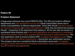 Pattern 09
Problem Statement
A large-scale enterprise has a set of RESTful APIs. The APIs are hosted in different
departments and each department runs its own OAuth authorization server due to
vendor incompatibilities in different deployments. These APIs should only be accessed
by company employees via multiple web applications while they are behind the company
firewall – irrespective of the department they belong to. All the user data are stored in a
centralized Active Directory and all the web applications are connected to a centralized
OAuth Authorization Server (also supports OpenID Connect) to authenticate users. The
web applications need to access backend APIs on behalf of the logged in user. These
APIs may come from different departments – having their own authorization servers.
The company also has a centralized OAuth authorization server and an employee
having an access token from the centralized authorization server must be able to access
any API hosted in any department.
 