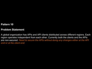 Pattern 10
Problem Statement
A global organization has APIs and API clients distributed across different regions. Each
region operates independent from each other. Currently both the clients and the APIs
are non-secured. Need to secure the APIs without doing any changes either at the API
end or at the client end.
 