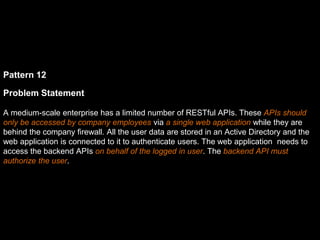 Pattern 12
Problem Statement
A medium-scale enterprise has a limited number of RESTful APIs. These APIs should
only be accessed by company employees via a single web application while they are
behind the company firewall. All the user data are stored in an Active Directory and the
web application is connected to it to authenticate users. The web application needs to
access the backend APIs on behalf of the logged in user. The backend API must
authorize the user.
 