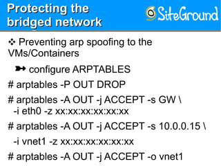 Protecting theProtecting the
bridged networkbridged network
Protecting theProtecting the
bridged networkbridged network
❖ Preventing arp spoofing to the
VMs/Containers
 configure ARPTABLES
# arptables -P OUT DROP
# arptables -A OUT -j ACCEPT -s GW 
-i eth0 -z xx:xx:xx:xx:xx:xx
# arptables -A OUT -j ACCEPT -s 10.0.0.15 
-i vnet1 -z xx:xx:xx:xx:xx:xx
# arptables -A OUT -j ACCEPT -o vnet1
 