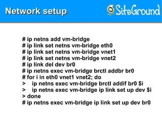 Network setupNetwork setupNetwork setupNetwork setup
# ip netns add vm-bridge
# ip link set netns vm-bridge eth0
# ip link set netns vm-bridge vnet1
# ip link set netns vm-bridge vnet2
# ip link del dev br0
# ip netns exec vm-bridge brctl addbr br0
# for i in eth0 vnet1 vnet2; do
> ip netns exec vm-bridge brctl addif br0 $i
> ip netns exec vm-bridge ip link set up dev $i
> done
# ip netns exec vm-bridge ip link set up dev br0
 