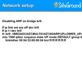 Network setupNetwork setupNetwork setupNetwork setup
Disabling ARP on bridge br0:
# ip link set arp off dev br0
# ip l l dev br0
8: br0: <BROADCAST,MULTICAST,NOARP,UP,LOWER_UP>
mtu 1500 qdisc noqueue state UP mode DEFAULT group d
link/ether 50:54:33:00:00:04 brd ff:ff:ff:ff:ff:ff
 