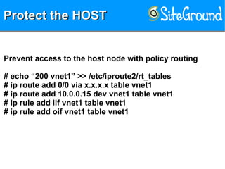 Protect the HOSTProtect the HOSTProtect the HOSTProtect the HOST
Prevent access to the host node with policy routing
# echo “200 vnet1” >> /etc/iproute2/rt_tables
# ip route add 0/0 via x.x.x.x table vnet1
# ip route add 10.0.0.15 dev vnet1 table vnet1
# ip rule add iif vnet1 table vnet1
# ip rule add oif vnet1 table vnet1
 