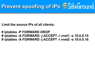 Prevent spoofing of IPsPrevent spoofing of IPsPrevent spoofing of IPsPrevent spoofing of IPs
Limit the source IPs of all clients:
# iptables -P FORWARD DROP
# iptables -A FORWARD -j ACCEPT -i vnet1 -s 10.0.0.15
# iptables -A FORWARD -j ACCEPT -i vnet2 -s 10.0.0.16
 