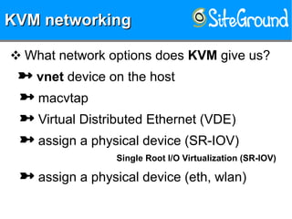 KVM networkingKVM networkingKVM networkingKVM networking
❖ What network options does KVM give us?
 vnet device on the host
 macvtap
 Virtual Distributed Ethernet (VDE)
 assign a physical device (SR-IOV)
Single Root I/O Virtualization (SR-IOV)
 assign a physical device (eth, wlan)
 