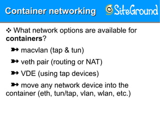 Container networkingContainer networkingContainer networkingContainer networking
❖ What network options are available for
containers?
 macvlan (tap & tun)
 veth pair (routing or NAT)
 VDE (using tap devices)
 move any network device into the
container (eth, tun/tap, vlan, wlan, etc.)
 