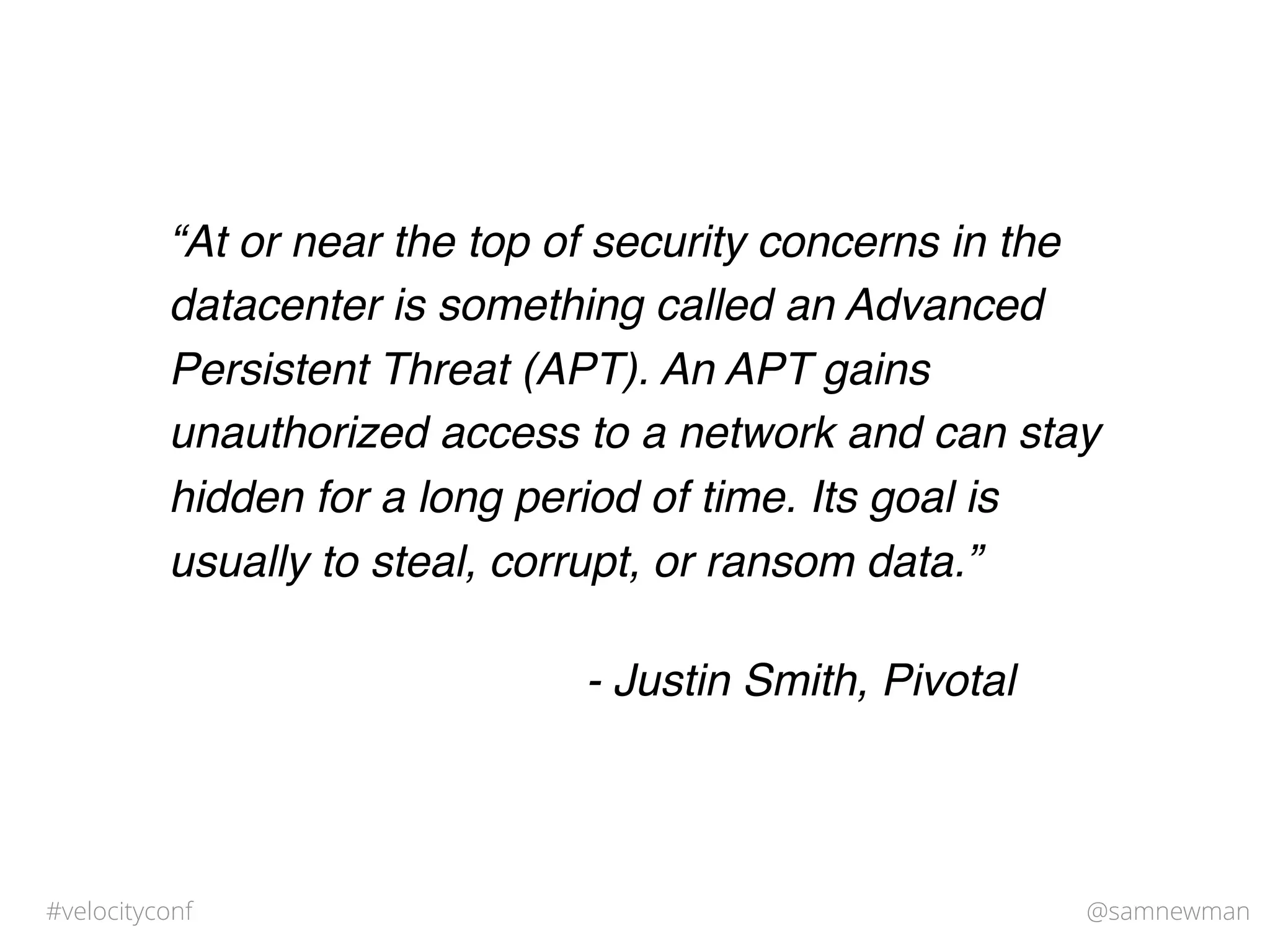 @samnewman#velocityconf
“At or near the top of security concerns in the
datacenter is something called an Advanced
Persistent Threat (APT). An APT gains
unauthorized access to a network and can stay
hidden for a long period of time. Its goal is
usually to steal, corrupt, or ransom data.”
- Justin Smith, Pivotal
 