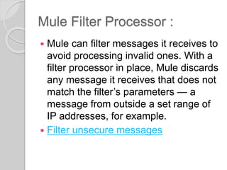 Mule Filter Processor :
 Mule can filter messages it receives to
avoid processing invalid ones. With a
filter processor in place, Mule discards
any message it receives that does not
match the filter’s parameters — a
message from outside a set range of
IP addresses, for example.
 Filter unsecure messages
 