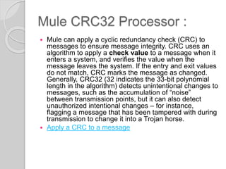 Mule CRC32 Processor :
 Mule can apply a cyclic redundancy check (CRC) to
messages to ensure message integrity. CRC uses an
algorithm to apply a check value to a message when it
enters a system, and verifies the value when the
message leaves the system. If the entry and exit values
do not match, CRC marks the message as changed.
Generally, CRC32 (32 indicates the 33-bit polynomial
length in the algorithm) detects unintentional changes to
messages, such as the accumulation of “noise”
between transmission points, but it can also detect
unauthorized intentional changes – for instance,
flagging a message that has been tampered with during
transmission to change it into a Trojan horse.
 Apply a CRC to a message
 