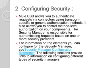2. Configuring Security :
 Mule ESB allows you to authenticate
requests via connectors using transport-
specific or generic authentication methods. It
also allows you to control method-level
authorization on your components. The
Security Manager is responsible for
authenticating requests based on one or
more security providers.
 For information on the elements you can
configure for the Security Manager,
seeSecurity Manager Configuration
Reference. The following sections provide
links to information on configuring different
types of security managers.
 
