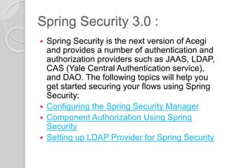 Spring Security 3.0 :
 Spring Security is the next version of Acegi
and provides a number of authentication and
authorization providers such as JAAS, LDAP,
CAS (Yale Central Authentication service),
and DAO. The following topics will help you
get started securing your flows using Spring
Security:
 Configuring the Spring Security Manager
 Component Authorization Using Spring
Security
 Setting up LDAP Provider for Spring Security
 