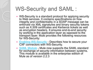 WS-Security and SAML :
 WS-Security is a standard protocol for applying security
to Web services. It contains specifications on how
integrity and confidentiality in a SOAP message can be
enforced via XML signatures and binary security tokens
such as X.509 certificates and Kerberos tickets as well
as encryption headers. It ensures end-to-end security
by working in the application layer as opposed to the
transport layer. Mule provides the following resources
for WS-Security:
 Enabling WS-Security - Describes how to secure your
CXF connectors with WS-Security.
 SAML Module - Mule now supports the SAML standard
for exchange of security information between systems.
This module is available in the enterprise edition of
Mule as of version 2.2.3
 