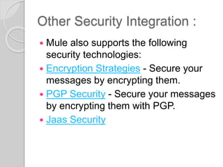 Other Security Integration :
 Mule also supports the following
security technologies:
 Encryption Strategies - Secure your
messages by encrypting them.
 PGP Security - Secure your messages
by encrypting them with PGP.
 Jaas Security
 