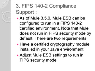 3. FIPS 140-2 Compliance
Support :
 As of Mule 3.5.0, Mule ESB can be
configured to run in a FIPS 140-2
certified environment. Note that Mule
does not run in FIPS security mode by
default. There are two requirements:
 Have a certified cryptography module
installed in your Java environment
 Adjust Mule ESB settings to run in
FIPS security mode
 