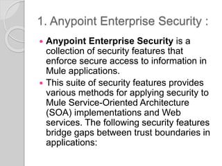 1. Anypoint Enterprise Security :
 Anypoint Enterprise Security is a
collection of security features that
enforce secure access to information in
Mule applications.
 This suite of security features provides
various methods for applying security to
Mule Service-Oriented Architecture
(SOA) implementations and Web
services. The following security features
bridge gaps between trust boundaries in
applications:
 