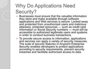 Why Do Applications Need
Security?
 Businesses must ensure that the valuable information
they store and make available through software
applications and Web services is secure. Locked away
and protected from unauthorized users and malicious
attackers, protected resources — such as credit card
information or Social Security numbers — must still be
accessible to authorized legitimate users and systems
in order to conduct business transactions.
 To provide secure access to information, applications
and services can apply a variety of security measures.
The suite of security features in Anypoint Enterprise
Security enables developers to protect applications
according to security requirements, prevent security
breaches and facilitate authorized access to data.
 