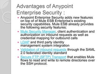 Advantages of Anypoint
Enterprise Security :
 Anypoint Enterprise Security adds new features
on top of of Mule ESB Enterprise’s existing
security capabilities. Mule ESB already provides
the following security features:
 Mule Security Manager, client authentication and
authorization on inbound requests as well as
credential mapping for outbound calls
 LDAP and third party identity
management system integration
 Validation of inbound requests through the SAML
2.0 federated identity standard
 Secure FTP (SFTP) Transport that enables Mule
flows to read and write to remote directories over
the SSH protocol.
 