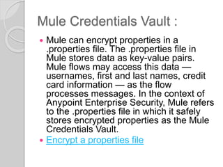 Mule Credentials Vault :
 Mule can encrypt properties in a
.properties file. The .properties file in
Mule stores data as key-value pairs.
Mule flows may access this data —
usernames, first and last names, credit
card information — as the flow
processes messages. In the context of
Anypoint Enterprise Security, Mule refers
to the .properties file in which it safely
stores encrypted properties as the Mule
Credentials Vault.
 Encrypt a properties file
 