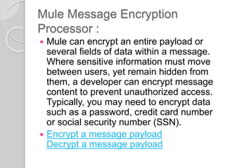 Mule Message Encryption
Processor :
 Mule can encrypt an entire payload or
several fields of data within a message.
Where sensitive information must move
between users, yet remain hidden from
them, a developer can encrypt message
content to prevent unauthorized access.
Typically, you may need to encrypt data
such as a password, credit card number
or social security number (SSN).
 Encrypt a message payload
Decrypt a message payload
 