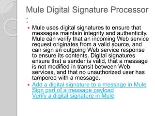 Mule Digital Signature Processor
:
 Mule uses digital signatures to ensure that
messages maintain integrity and authenticity.
Mule can verify that an incoming Web service
request originates from a valid source, and
can sign an outgoing Web service response
to ensure its contents. Digital signatures
ensure that a sender is valid, that a message
is not modified in transit between Web
services, and that no unauthorized user has
tampered with a message.
 Add a digital signature to a message in Mule
Sign part of a message payload
Verify a digital signature in Mule
 