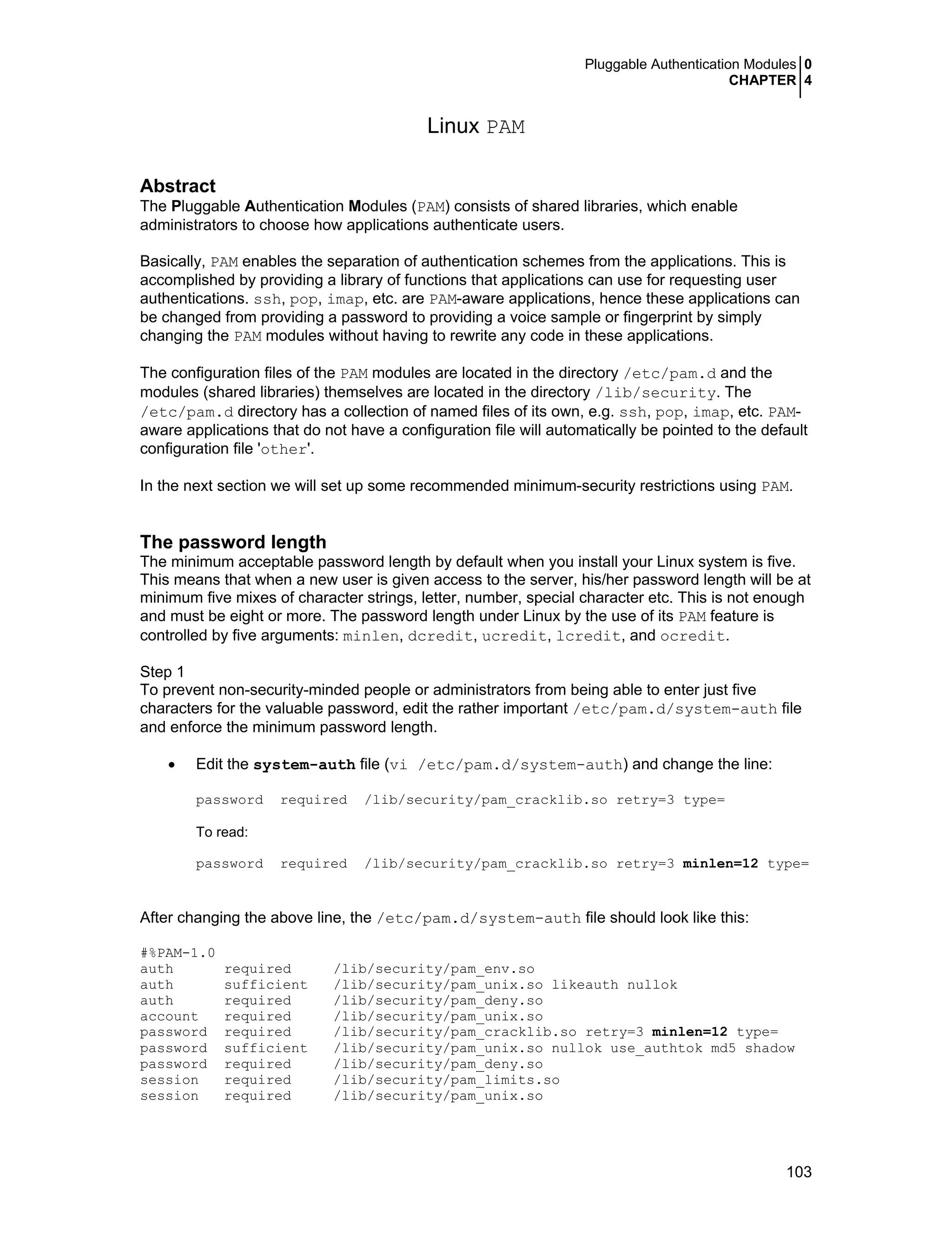 Pluggable Authentication Modules 0
CHAPTER 4
103
Linux PAM
Abstract
The Pluggable Authentication Modules (PAM) consists of shared libraries, which enable
administrators to choose how applications authenticate users.
Basically, PAM enables the separation of authentication schemes from the applications. This is
accomplished by providing a library of functions that applications can use for requesting user
authentications. ssh, pop, imap, etc. are PAM-aware applications, hence these applications can
be changed from providing a password to providing a voice sample or fingerprint by simply
changing the PAM modules without having to rewrite any code in these applications.
The configuration files of the PAM modules are located in the directory /etc/pam.d and the
modules (shared libraries) themselves are located in the directory /lib/security. The
/etc/pam.d directory has a collection of named files of its own, e.g. ssh, pop, imap, etc. PAM-
aware applications that do not have a configuration file will automatically be pointed to the default
configuration file 'other'.
In the next section we will set up some recommended minimum-security restrictions using PAM.
The password length
The minimum acceptable password length by default when you install your Linux system is five.
This means that when a new user is given access to the server, his/her password length will be at
minimum five mixes of character strings, letter, number, special character etc. This is not enough
and must be eight or more. The password length under Linux by the use of its PAM feature is
controlled by five arguments: minlen, dcredit, ucredit, lcredit, and ocredit.
Step 1
To prevent non-security-minded people or administrators from being able to enter just five
characters for the valuable password, edit the rather important /etc/pam.d/system-auth file
and enforce the minimum password length.
• Edit the system-auth file (vi /etc/pam.d/system-auth) and change the line:
password required /lib/security/pam_cracklib.so retry=3 type=
To read:
password required /lib/security/pam_cracklib.so retry=3 minlen=12 type=
After changing the above line, the /etc/pam.d/system-auth file should look like this:
#%PAM-1.0
auth required /lib/security/pam_env.so
auth sufficient /lib/security/pam_unix.so likeauth nullok
auth required /lib/security/pam_deny.so
account required /lib/security/pam_unix.so
password required /lib/security/pam_cracklib.so retry=3 minlen=12 type=
password sufficient /lib/security/pam_unix.so nullok use_authtok md5 shadow
password required /lib/security/pam_deny.so
session required /lib/security/pam_limits.so
session required /lib/security/pam_unix.so
 