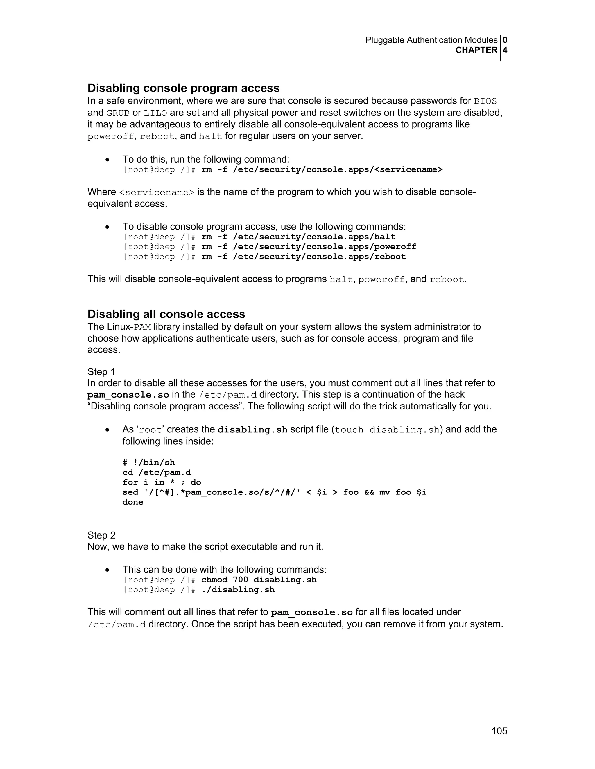 Pluggable Authentication Modules 0
CHAPTER 4
105
Disabling console program access
In a safe environment, where we are sure that console is secured because passwords for BIOS
and GRUB or LILO are set and all physical power and reset switches on the system are disabled,
it may be advantageous to entirely disable all console-equivalent access to programs like
poweroff, reboot, and halt for regular users on your server.
• To do this, run the following command:
[root@deep /]# rm -f /etc/security/console.apps/<servicename>
Where <servicename> is the name of the program to which you wish to disable console-
equivalent access.
• To disable console program access, use the following commands:
[root@deep /]# rm -f /etc/security/console.apps/halt
[root@deep /]# rm -f /etc/security/console.apps/poweroff
[root@deep /]# rm -f /etc/security/console.apps/reboot
This will disable console-equivalent access to programs halt, poweroff, and reboot.
Disabling all console access
The Linux-PAM library installed by default on your system allows the system administrator to
choose how applications authenticate users, such as for console access, program and file
access.
Step 1
In order to disable all these accesses for the users, you must comment out all lines that refer to
pam_console.so in the /etc/pam.d directory. This step is a continuation of the hack
“Disabling console program access”. The following script will do the trick automatically for you.
• As ‘root’ creates the disabling.sh script file (touch disabling.sh) and add the
following lines inside:
# !/bin/sh
cd /etc/pam.d
for i in * ; do
sed '/[^#].*pam_console.so/s/^/#/' < $i > foo && mv foo $i
done
Step 2
Now, we have to make the script executable and run it.
• This can be done with the following commands:
[root@deep /]# chmod 700 disabling.sh
[root@deep /]# ./disabling.sh
This will comment out all lines that refer to pam_console.so for all files located under
/etc/pam.d directory. Once the script has been executed, you can remove it from your system.
 