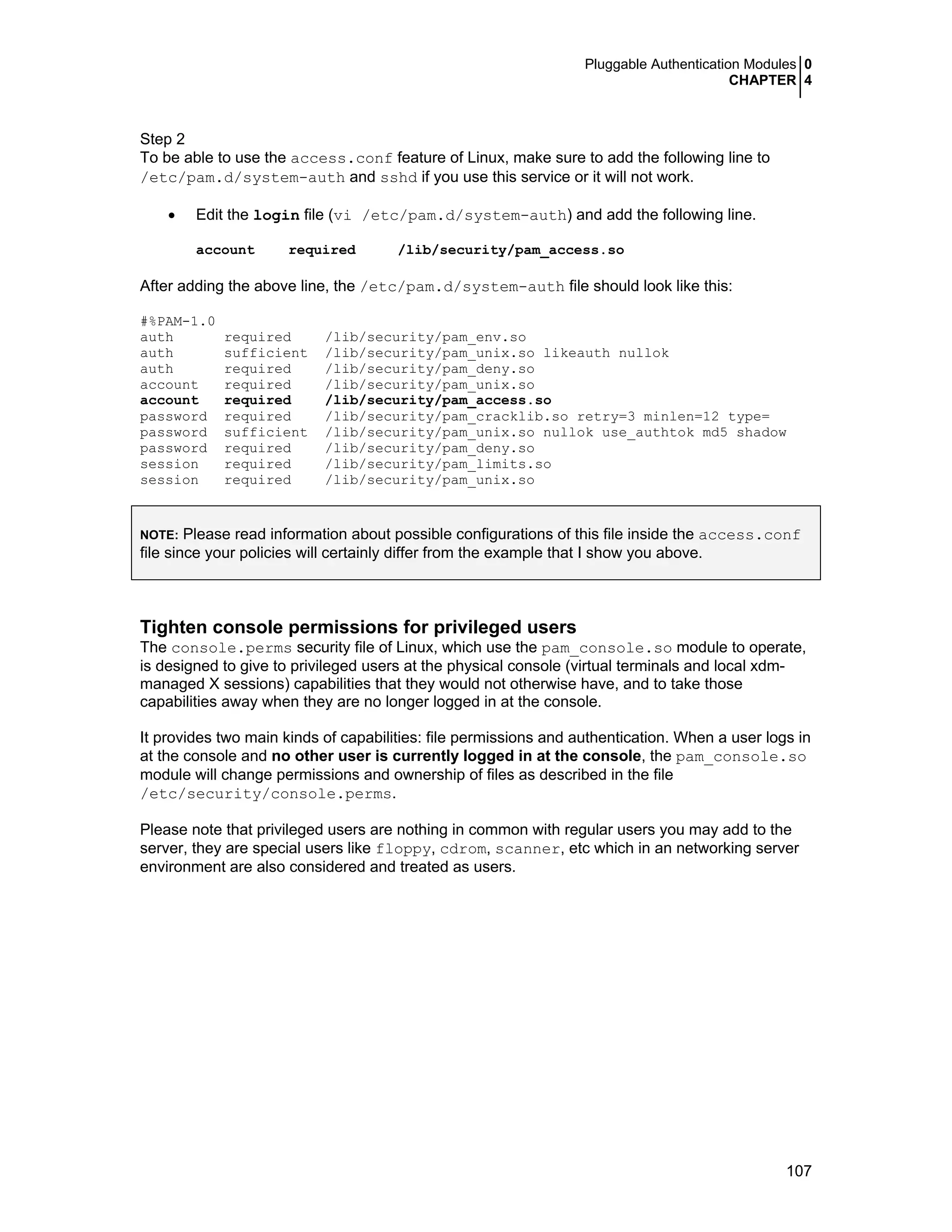 Pluggable Authentication Modules 0
CHAPTER 4
107
Step 2
To be able to use the access.conf feature of Linux, make sure to add the following line to
/etc/pam.d/system-auth and sshd if you use this service or it will not work.
• Edit the login file (vi /etc/pam.d/system-auth) and add the following line.
account required /lib/security/pam_access.so
After adding the above line, the /etc/pam.d/system-auth file should look like this:
#%PAM-1.0
auth required /lib/security/pam_env.so
auth sufficient /lib/security/pam_unix.so likeauth nullok
auth required /lib/security/pam_deny.so
account required /lib/security/pam_unix.so
account required /lib/security/pam_access.so
password required /lib/security/pam_cracklib.so retry=3 minlen=12 type=
password sufficient /lib/security/pam_unix.so nullok use_authtok md5 shadow
password required /lib/security/pam_deny.so
session required /lib/security/pam_limits.so
session required /lib/security/pam_unix.so
NOTE: Please read information about possible configurations of this file inside the access.conf
file since your policies will certainly differ from the example that I show you above.
Tighten console permissions for privileged users
The console.perms security file of Linux, which use the pam_console.so module to operate,
is designed to give to privileged users at the physical console (virtual terminals and local xdm-
managed X sessions) capabilities that they would not otherwise have, and to take those
capabilities away when they are no longer logged in at the console.
It provides two main kinds of capabilities: file permissions and authentication. When a user logs in
at the console and no other user is currently logged in at the console, the pam_console.so
module will change permissions and ownership of files as described in the file
/etc/security/console.perms.
Please note that privileged users are nothing in common with regular users you may add to the
server, they are special users like floppy, cdrom, scanner, etc which in an networking server
environment are also considered and treated as users.
 