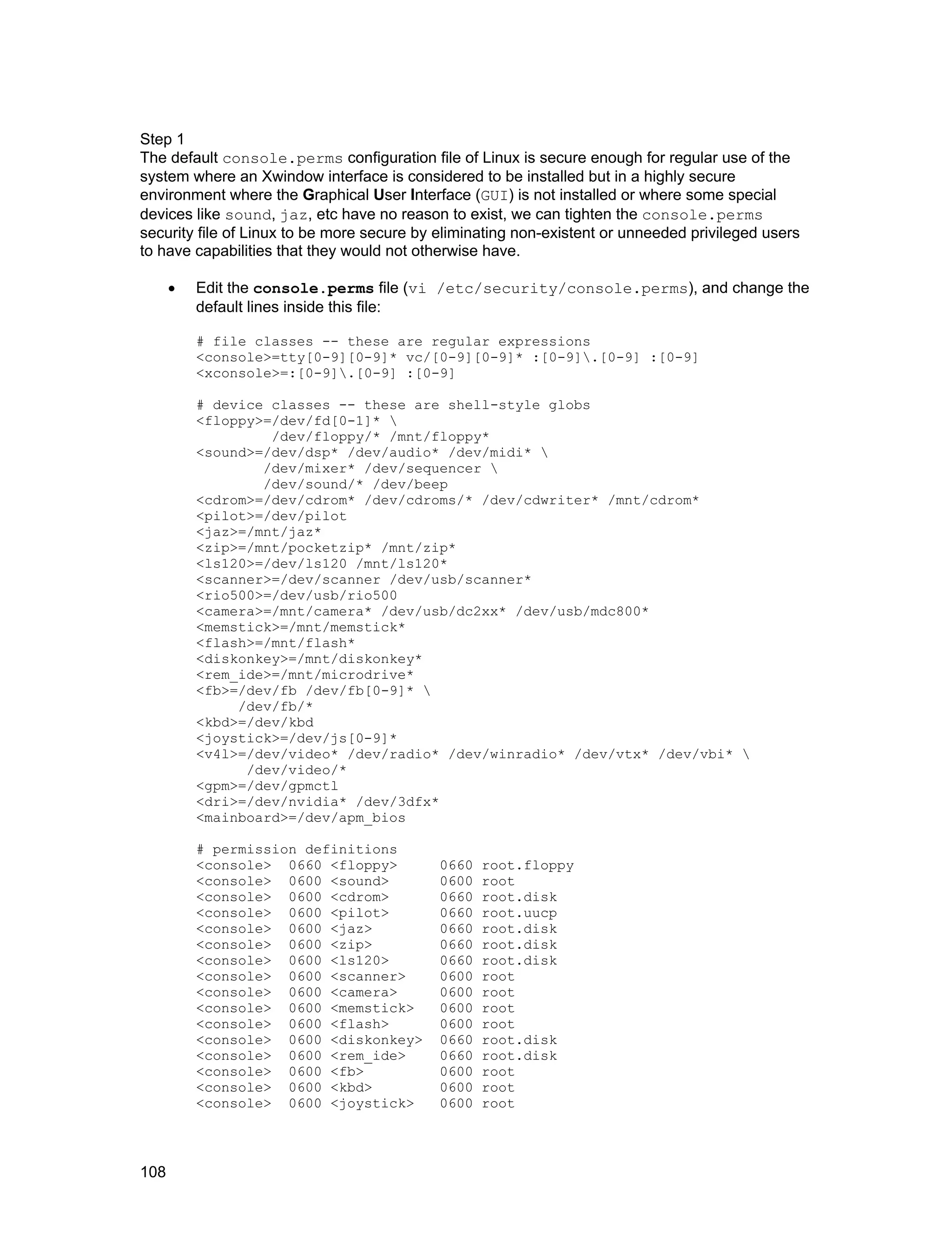 108
Step 1
The default console.perms configuration file of Linux is secure enough for regular use of the
system where an Xwindow interface is considered to be installed but in a highly secure
environment where the Graphical User Interface (GUI) is not installed or where some special
devices like sound, jaz, etc have no reason to exist, we can tighten the console.perms
security file of Linux to be more secure by eliminating non-existent or unneeded privileged users
to have capabilities that they would not otherwise have.
• Edit the console.perms file (vi /etc/security/console.perms), and change the
default lines inside this file:
# file classes -- these are regular expressions
<console>=tty[0-9][0-9]* vc/[0-9][0-9]* :[0-9].[0-9] :[0-9]
<xconsole>=:[0-9].[0-9] :[0-9]
# device classes -- these are shell-style globs
<floppy>=/dev/fd[0-1]* 
/dev/floppy/* /mnt/floppy*
<sound>=/dev/dsp* /dev/audio* /dev/midi* 
/dev/mixer* /dev/sequencer 
/dev/sound/* /dev/beep
<cdrom>=/dev/cdrom* /dev/cdroms/* /dev/cdwriter* /mnt/cdrom*
<pilot>=/dev/pilot
<jaz>=/mnt/jaz*
<zip>=/mnt/pocketzip* /mnt/zip*
<ls120>=/dev/ls120 /mnt/ls120*
<scanner>=/dev/scanner /dev/usb/scanner*
<rio500>=/dev/usb/rio500
<camera>=/mnt/camera* /dev/usb/dc2xx* /dev/usb/mdc800*
<memstick>=/mnt/memstick*
<flash>=/mnt/flash*
<diskonkey>=/mnt/diskonkey*
<rem_ide>=/mnt/microdrive*
<fb>=/dev/fb /dev/fb[0-9]* 
/dev/fb/*
<kbd>=/dev/kbd
<joystick>=/dev/js[0-9]*
<v4l>=/dev/video* /dev/radio* /dev/winradio* /dev/vtx* /dev/vbi* 
/dev/video/*
<gpm>=/dev/gpmctl
<dri>=/dev/nvidia* /dev/3dfx*
<mainboard>=/dev/apm_bios
# permission definitions
<console> 0660 <floppy> 0660 root.floppy
<console> 0600 <sound> 0600 root
<console> 0600 <cdrom> 0660 root.disk
<console> 0600 <pilot> 0660 root.uucp
<console> 0600 <jaz> 0660 root.disk
<console> 0600 <zip> 0660 root.disk
<console> 0600 <ls120> 0660 root.disk
<console> 0600 <scanner> 0600 root
<console> 0600 <camera> 0600 root
<console> 0600 <memstick> 0600 root
<console> 0600 <flash> 0600 root
<console> 0600 <diskonkey> 0660 root.disk
<console> 0600 <rem_ide> 0660 root.disk
<console> 0600 <fb> 0600 root
<console> 0600 <kbd> 0600 root
<console> 0600 <joystick> 0600 root
 