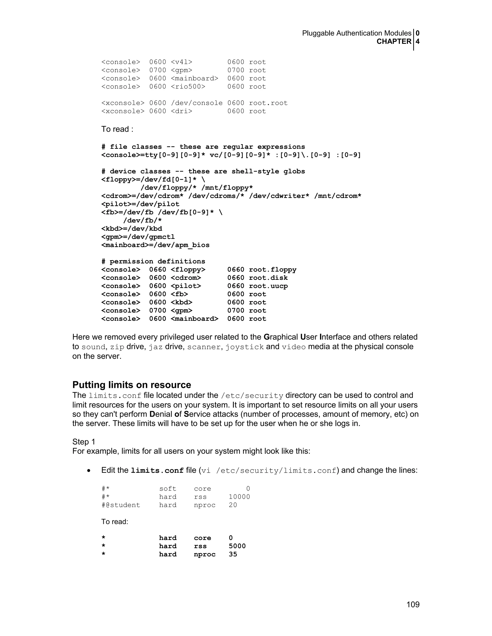 Pluggable Authentication Modules 0
CHAPTER 4
109
<console> 0600 <v4l> 0600 root
<console> 0700 <gpm> 0700 root
<console> 0600 <mainboard> 0600 root
<console> 0600 <rio500> 0600 root
<xconsole> 0600 /dev/console 0600 root.root
<xconsole> 0600 <dri> 0600 root
To read :
# file classes -- these are regular expressions
<console>=tty[0-9][0-9]* vc/[0-9][0-9]* :[0-9].[0-9] :[0-9]
# device classes -- these are shell-style globs
<floppy>=/dev/fd[0-1]* 
/dev/floppy/* /mnt/floppy*
<cdrom>=/dev/cdrom* /dev/cdroms/* /dev/cdwriter* /mnt/cdrom*
<pilot>=/dev/pilot
<fb>=/dev/fb /dev/fb[0-9]* 
/dev/fb/*
<kbd>=/dev/kbd
<gpm>=/dev/gpmctl
<mainboard>=/dev/apm_bios
# permission definitions
<console> 0660 <floppy> 0660 root.floppy
<console> 0600 <cdrom> 0660 root.disk
<console> 0600 <pilot> 0660 root.uucp
<console> 0600 <fb> 0600 root
<console> 0600 <kbd> 0600 root
<console> 0700 <gpm> 0700 root
<console> 0600 <mainboard> 0600 root
Here we removed every privileged user related to the Graphical User Interface and others related
to sound, zip drive, jaz drive, scanner, joystick and video media at the physical console
on the server.
Putting limits on resource
The limits.conf file located under the /etc/security directory can be used to control and
limit resources for the users on your system. It is important to set resource limits on all your users
so they can't perform Denial of Service attacks (number of processes, amount of memory, etc) on
the server. These limits will have to be set up for the user when he or she logs in.
Step 1
For example, limits for all users on your system might look like this:
• Edit the limits.conf file (vi /etc/security/limits.conf) and change the lines:
#* soft core 0
#* hard rss 10000
#@student hard nproc 20
To read:
* hard core 0
* hard rss 5000
* hard nproc 35
 