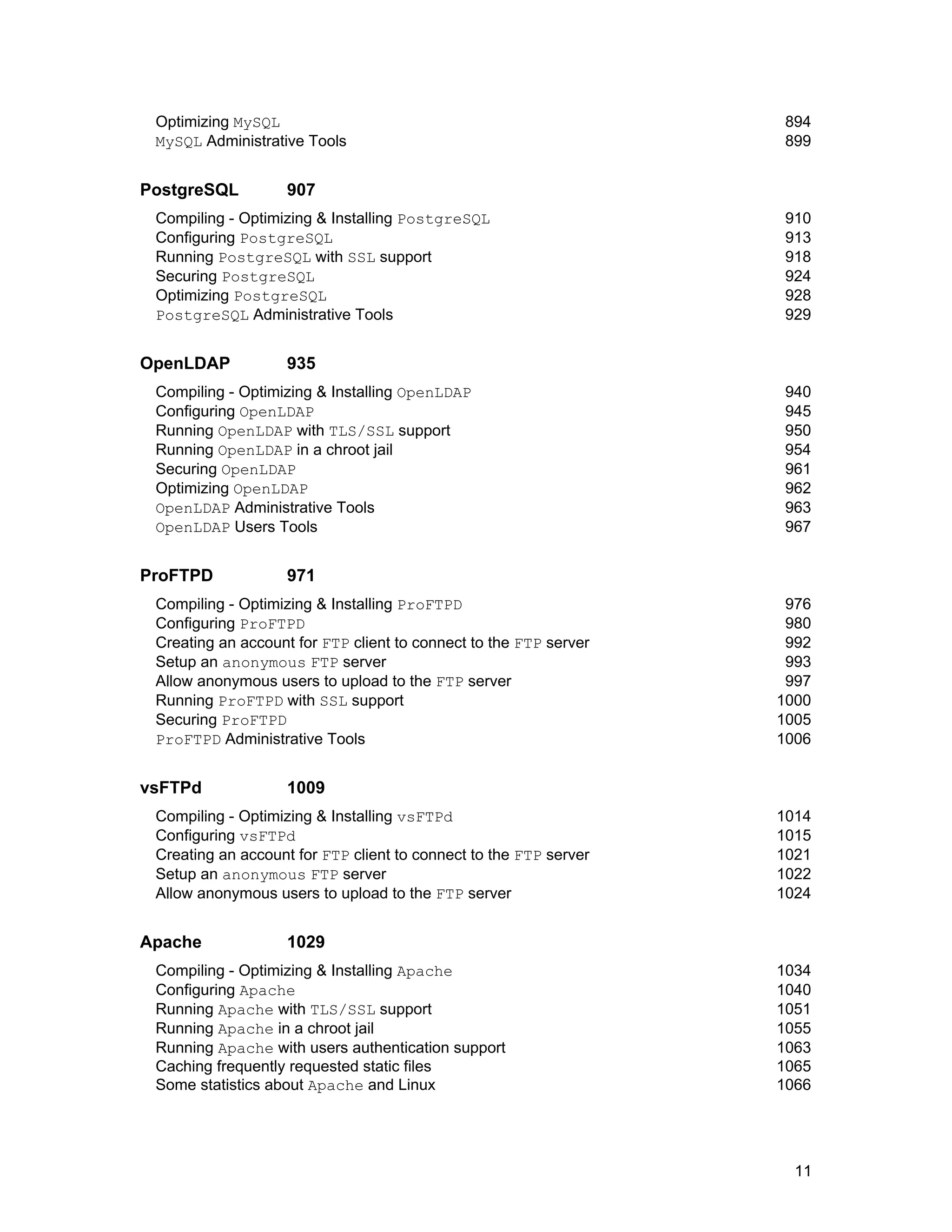11
Optimizing MySQL 894
MySQL Administrative Tools 899
PostgreSQL 907
Compiling - Optimizing & Installing PostgreSQL 910
Configuring PostgreSQL 913
Running PostgreSQL with SSL support 918
Securing PostgreSQL 924
Optimizing PostgreSQL 928
PostgreSQL Administrative Tools 929
OpenLDAP 935
Compiling - Optimizing & Installing OpenLDAP 940
Configuring OpenLDAP 945
Running OpenLDAP with TLS/SSL support 950
Running OpenLDAP in a chroot jail 954
Securing OpenLDAP 961
Optimizing OpenLDAP 962
OpenLDAP Administrative Tools 963
OpenLDAP Users Tools 967
ProFTPD 971
Compiling - Optimizing & Installing ProFTPD 976
Configuring ProFTPD 980
Creating an account for FTP client to connect to the FTP server 992
Setup an anonymous FTP server 993
Allow anonymous users to upload to the FTP server 997
Running ProFTPD with SSL support 1000
Securing ProFTPD 1005
ProFTPD Administrative Tools 1006
vsFTPd 1009
Compiling - Optimizing & Installing vsFTPd 1014
Configuring vsFTPd 1015
Creating an account for FTP client to connect to the FTP server 1021
Setup an anonymous FTP server 1022
Allow anonymous users to upload to the FTP server 1024
Apache 1029
Compiling - Optimizing & Installing Apache 1034
Configuring Apache 1040
Running Apache with TLS/SSL support 1051
Running Apache in a chroot jail 1055
Running Apache with users authentication support 1063
Caching frequently requested static files 1065
Some statistics about Apache and Linux 1066
 